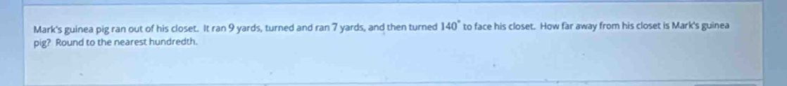 Mark's guinea pig ran out of his closet. It ran 9 yards, turned and ran 7 yards, and then turned 140° to face his closet. How far away from his closet is Mark's guinea 
pig? Round to the nearest hundredth.