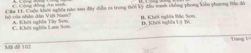 A. Cộng đồng Công n n
C. Cộng đồng An ninh. B. Cộng đồng Kih
Cầu 11. Cuộc khởi nghĩa nào sau đây diễn ra trong thời kỳ đấu tranh chống phong kiến phương Bắc đô
hộ của nhân dân Việt Nam?
A. Khởi nghĩa Tây Sơn. B. Khởi nghĩa Bắc Sơn.
C. Khởi nghĩa Lam Sơn. D. Khởi nghĩa Lý Bí.
Trang 1/
Mã đề 102