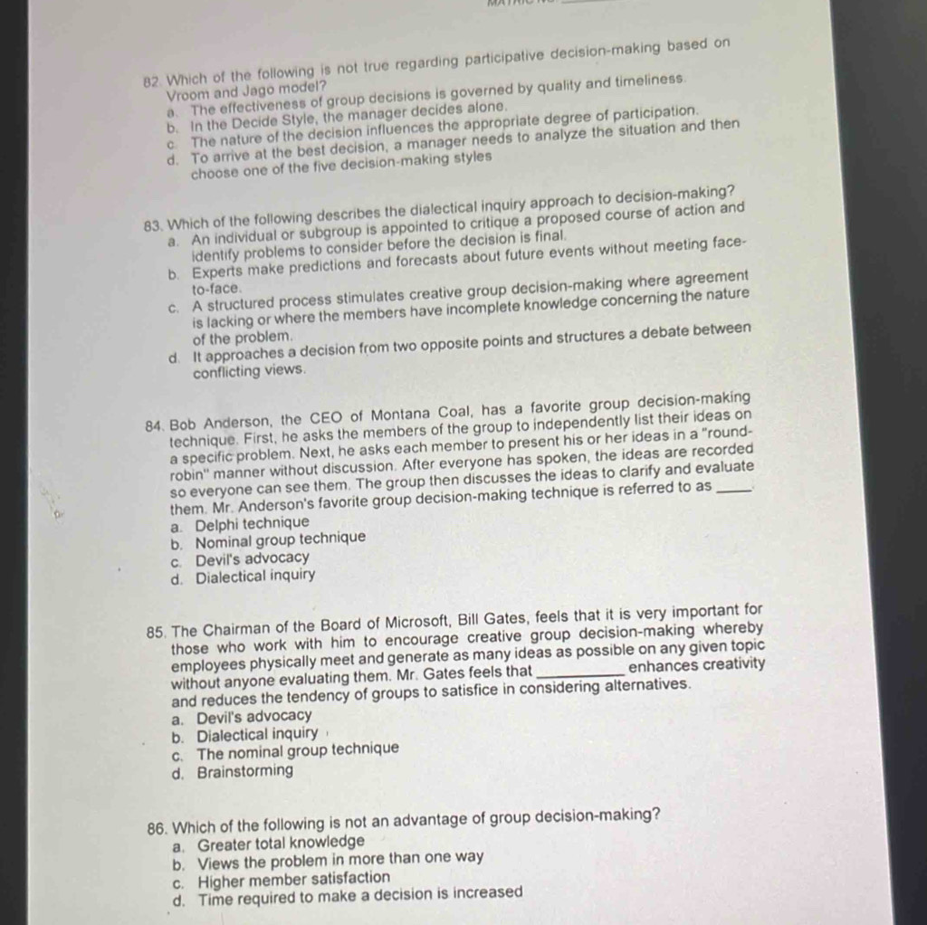 Which of the following is not true regarding participative decision-making based on
Vroom and Jago model?
a. The effectiveness of group decisions is governed by quality and timeliness.
b. In the Decide Style, the manager decides alone.
c The nature of the decision influences the appropriate degree of participation.
d. To arrive at the best decision, a manager needs to analyze the situation and then
choose one of the five decision-making styles
83. Which of the following describes the dialectical inquiry approach to decision-making?
a. An individual or subgroup is appointed to critique a proposed course of action and
identify problems to consider before the decision is final.
b. Experts make predictions and forecasts about future events without meeting face-
to-face.
c. A structured process stimulates creative group decision-making where agreement
is lacking or where the members have incomplete knowledge concerning the nature
of the problem.
d. It approaches a decision from two opposite points and structures a debate between
conflicting views.
84. Bob Anderson, the CEO of Montana Coal, has a favorite group decision-making
technique. First, he asks the members of the group to independently list their ideas on
a specific problem. Next, he asks each member to present his or her ideas in a "round-
robin'' manner without discussion. After everyone has spoken, the ideas are recorded
so everyone can see them. The group then discusses the ideas to clarify and evaluate
them. Mr. Anderson's favorite group decision-making technique is referred to as_
a. Delphi technique
b. Nominal group technique
c. Devil's advocacy
d. Dialectical inquiry
85. The Chairman of the Board of Microsoft, Bill Gates, feels that it is very important for
those who work with him to encourage creative group decision-making whereby
employees physically meet and generate as many ideas as possible on any given topic
without anyone evaluating them. Mr. Gates feels that_ enhances creativity
and reduces the tendency of groups to satisfice in considering alternatives.
a. Devil's advocacy
b. Dialectical inquiry
c. The nominal group technique
d. Brainstorming
86. Which of the following is not an advantage of group decision-making?
a. Greater total knowledge
b. Views the problem in more than one way
c. Higher member satisfaction
d. Time required to make a decision is increased