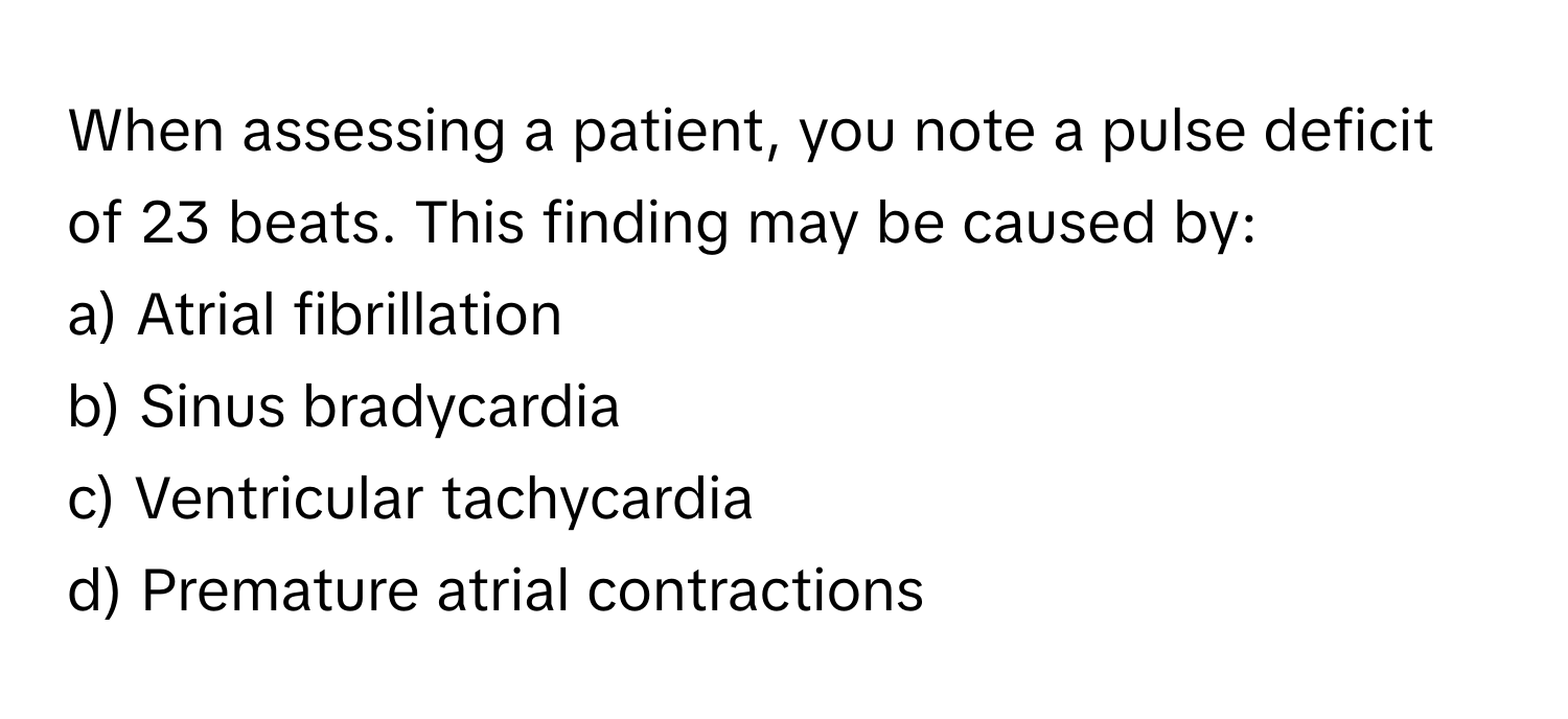 When assessing a patient, you note a pulse deficit of 23 beats. This finding may be caused by:

a) Atrial fibrillation 
b) Sinus bradycardia 
c) Ventricular tachycardia 
d) Premature atrial contractions