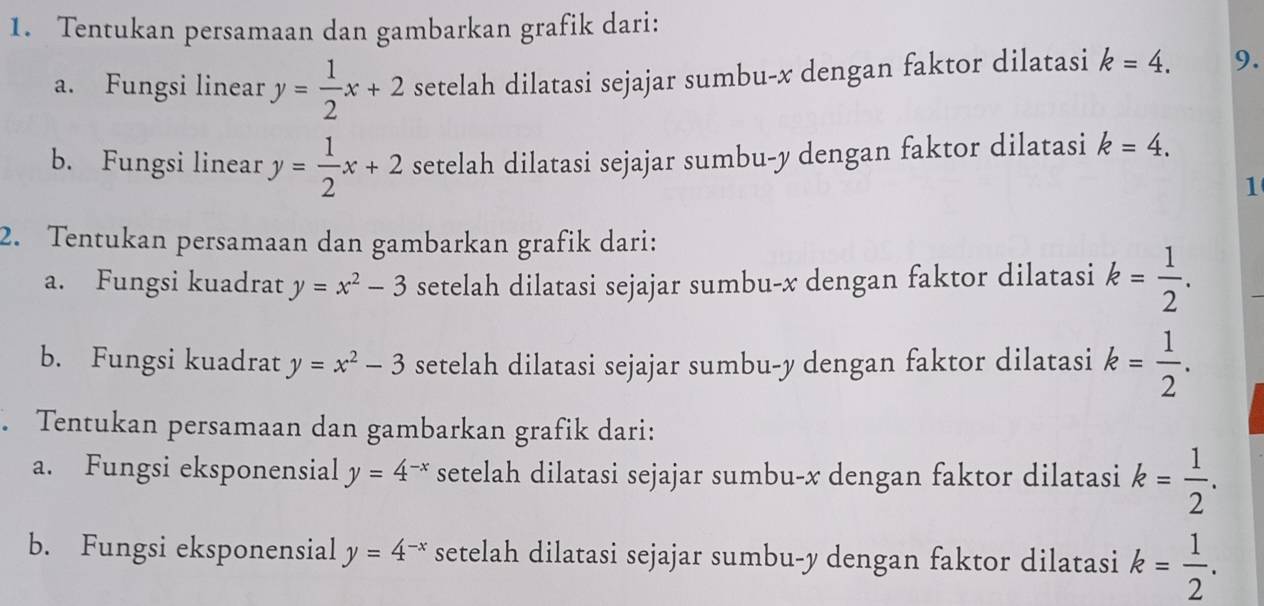 Tentukan persamaan dan gambarkan grafik dari: 
a. Fungsi linear y= 1/2 x+2 setelah dilatasi sejajar sumbu- x dengan faktor dilatasi k=4. 9. 
b. Fungsi linear y= 1/2 x+2 setelah dilatasi sejajar sumbu- y dengan faktor dilatasi k=4. 
1 
2. Tentukan persamaan dan gambarkan grafik dari: 
a. Fungsi kuadrat y=x^2-3 setelah dilatasi sejajar sumbu- x dengan faktor dilatasi k= 1/2 . 
b. Fungsi kuadrat y=x^2-3 setelah dilatasi sejajar sumbu- y dengan faktor dilatasi k= 1/2 . 
. Tentukan persamaan dan gambarkan grafik dari: 
a. Fungsi eksponensial y=4^(-x) setelah dilatasi sejajar sumbu- x dengan faktor dilatasi k= 1/2 . 
b. Fungsi eksponensial y=4^(-x) setelah dilatasi sejajar sumbu- y dengan faktor dilatasi k= 1/2 .