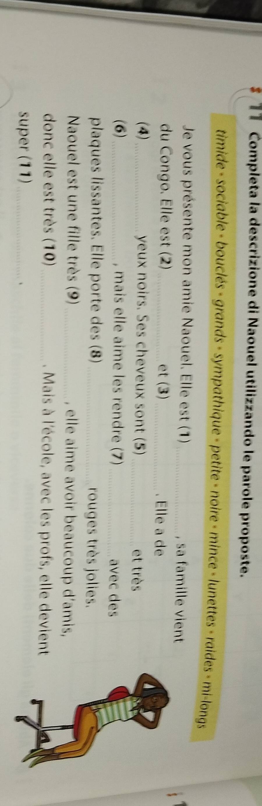 Completa la descrizione di Naouel utilizzando le parole proposte. 
timide - sociable - bouclés - grands - sympathique - petite - noire - mince - lunettes - raides - mi-longs 
Je vous présente mon amie Naouel. Elle est (1)_ , sa famille vient 
du Congo. Elle est (2)_ et (3)_ . Elle a de 
(4)_ yeux noirs. Ses cheveux sont (5) et très 
(6)_ , mais elle aime les rendre (7) _avec des 
plaques lissantes. Elle porte des (8)_ rouges très jolies. 
Naouel est une fille très (9) _, elle aime avoir beaucoup d’amis, 
donc elle est très (10)_ . Mais à l'école, avec les profs, elle devient 
super (11)_ 
、