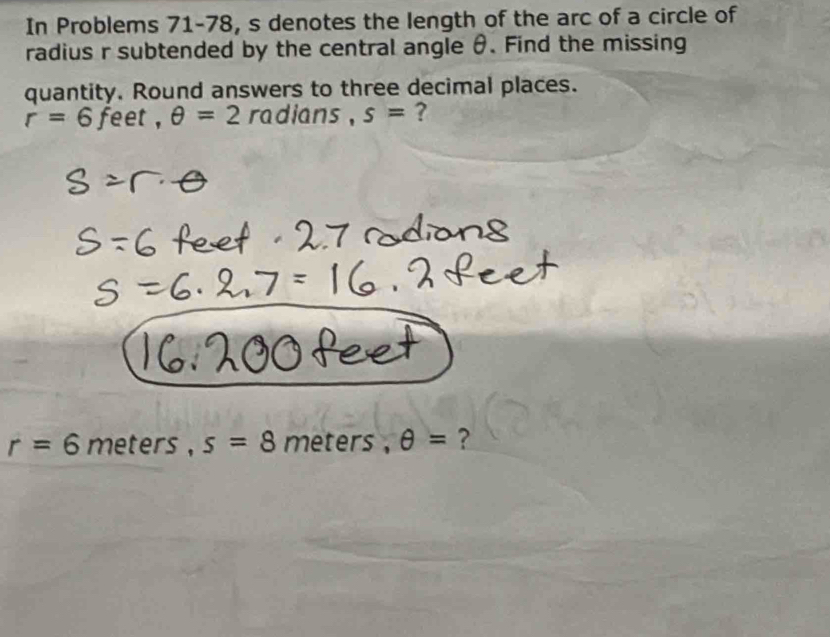 In Problems 71-78, s denotes the length of the arc of a circle of 
radius r subtended by the central angle θ. Find the missing 
quantity. Round answers to three decimal places.
r=6 feet , θ =2 radians . s= ?
r=6 meters , s=8 meter θ = ?