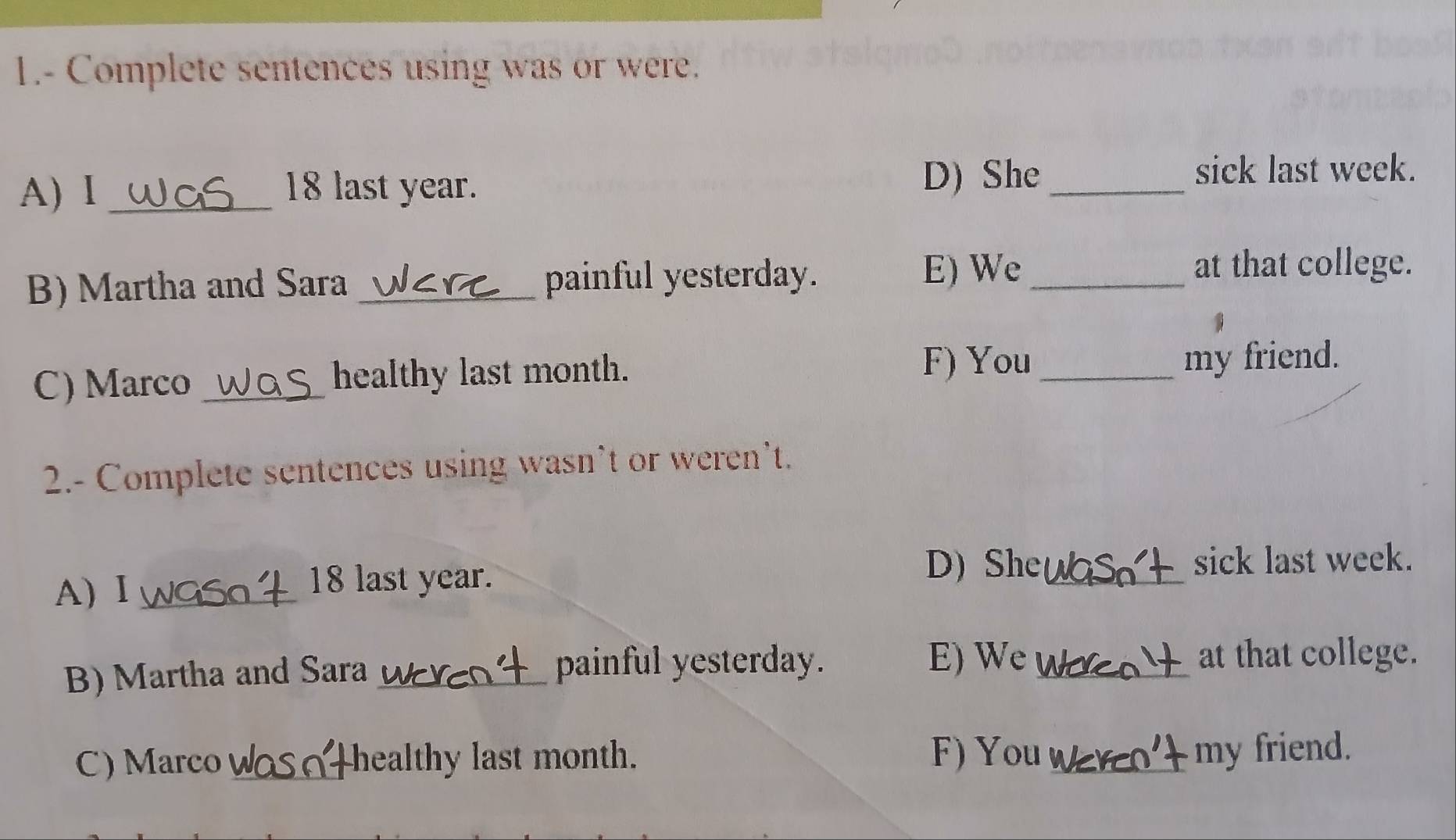 1.- Complete sentences using was or were. 
A) I _ 18 last year. D) She_ 
sick last week. 
B) Martha and Sara_ painful yesterday. 
E) We _at that college. 
C) Marco _healthy last month. F) You_ my friend. 
2.- Complete sentences using wasn’t or weren’t. 
D) She 
A) Ⅰ_
18 last year. _sick last week. 
B) Martha and Sara_ painful yesterday. E) We_ 
at that college. 
C) Marco_ healthy last month. F) You_ 
my friend.