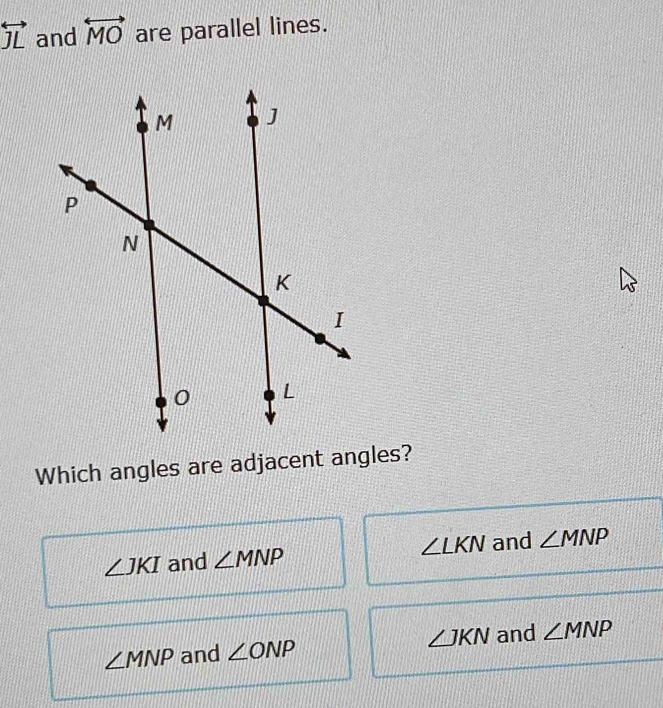 overleftrightarrow JL and overleftrightarrow MO are parallel lines.
Which angles are adjacent angles?
∠ JKI and ∠ MNP ∠ LKN and ∠ MNP
∠ MNP and ∠ ONP ∠ JKN and ∠ MNP