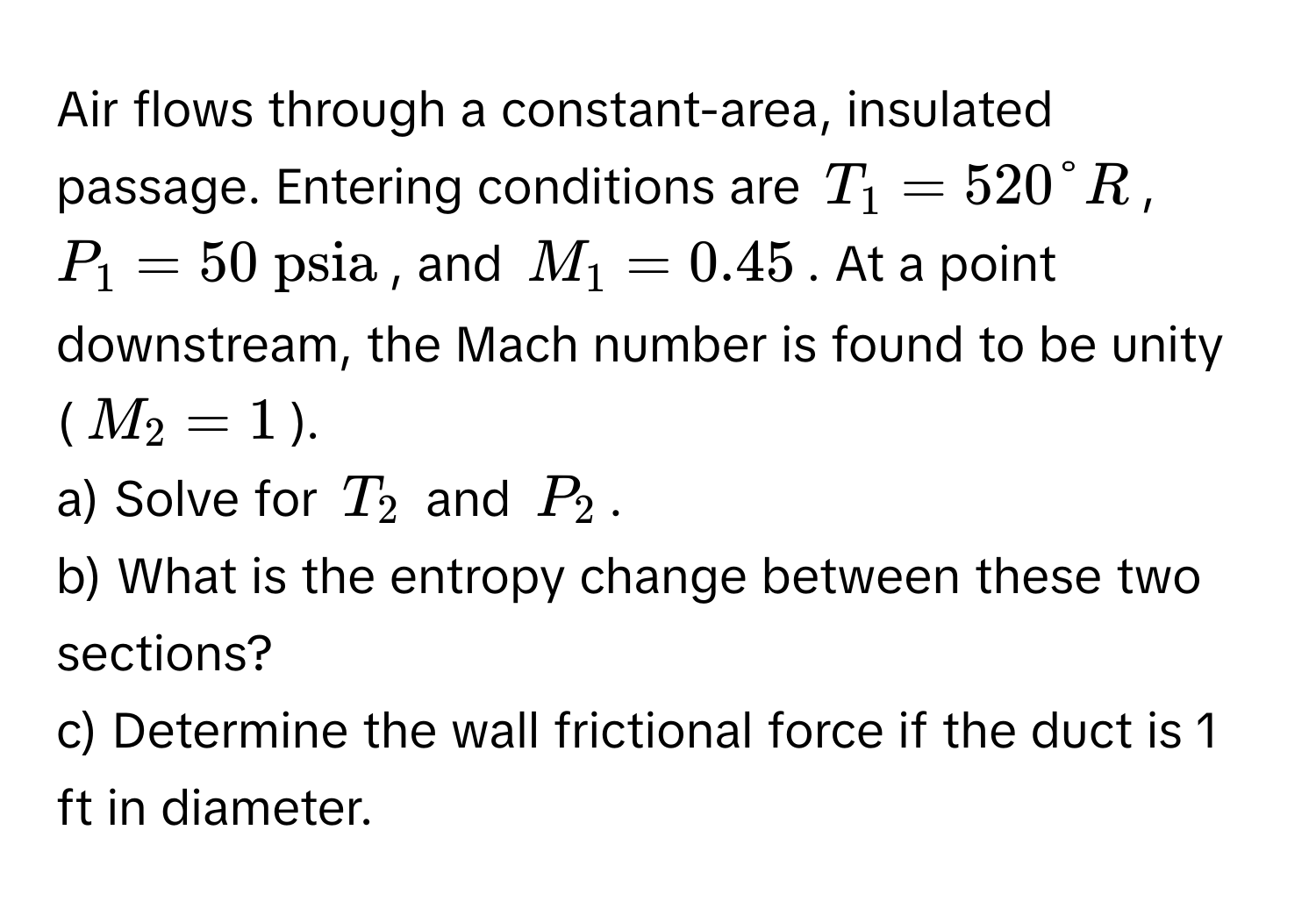 Air flows through a constant-area, insulated passage. Entering conditions are  $T_1 = 520°R$, $P_1 = 50  psia$, and $M_1 = 0.45$. At a point downstream, the Mach number is found to be unity ($M_2 = 1$).

a) Solve for $T_2$ and $P_2$.

b) What is the entropy change between these two sections?

c) Determine the wall frictional force if the duct is 1 ft in diameter.