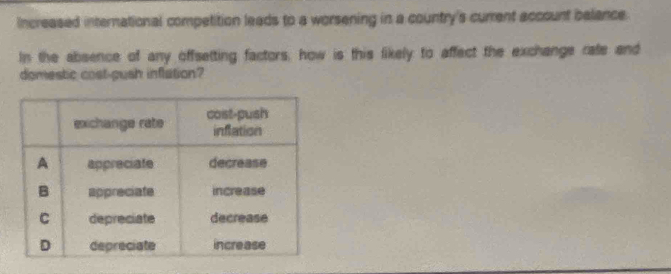 Increased international competition leads to a worsening in a country's current account belance 
In the absence of any offsetting factors, how is this likely to affect the exchange rate and 
domestic cost-gush inflation?