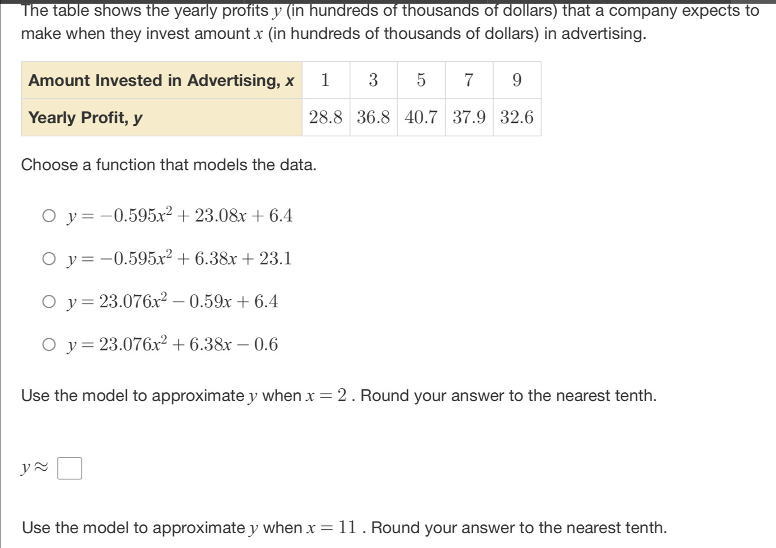 The table shows the yearly profits y (in hundreds of thousands of dollars) that a company expects to
make when they invest amount x (in hundreds of thousands of dollars) in advertising.
Choose a function that models the data.
y=-0.595x^2+23.08x+6.4
y=-0.595x^2+6.38x+23.1
y=23.076x^2-0.59x+6.4
y=23.076x^2+6.38x-0.6
Use the model to approximate y when x=2. Round your answer to the nearest tenth.
yapprox □
Use the model to approximate y when x=11. Round your answer to the nearest tenth.