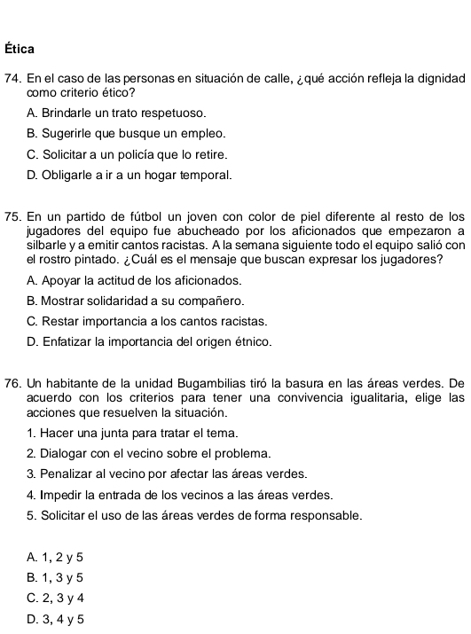 Ética
74. En el caso de las personas en situación de calle, ¿qué acción refleja la dignidad
como criterio ético?
A. Brindarle un trato respetuoso.
B. Sugerirle que busque un empleo.
C. Solicitar a un policía que lo retire.
D. Obligarle a ir a un hogar temporal.
75. En un partido de fútbol un joven con color de piel diferente al resto de los
jugadores del equipo fue abucheado por los aficionados que empezaron a
silbarle y a emitir cantos racistas. A la semana siguiente todo el equipo salió con
el rostro pintado. ¿Cuál es el mensaje que buscan expresar los jugadores?
A. Apoyar la actitud de los aficionados.
B. Mostrar solidaridad a su compañero.
C. Restar importancia a los cantos racistas.
D. Enfatizar la importancia del origen étnico.
76. Un habitante de la unidad Bugambilias tiró la basura en las áreas verdes. De
acuerdo con los criterios para tener una convivencia igualitaria, elige las
acciones que resuelven la situación.
1. Hacer una junta para tratar el tema.
2. Dialogar con el vecino sobre el problema.
3. Penalizar al vecino por afectar las áreas verdes.
4. Impedir la entrada de los vecinos a las áreas verdes.
5. Solicitar el uso de las áreas verdes de forma responsable.
A. 1, 2 y 5
B. 1, 3 y 5
C. 2, 3 y 4
D. 3, 4 y 5