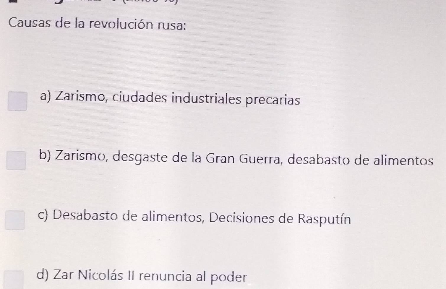 Causas de la revolución rusa:
a) Zarísmo, ciudades industriales precarias
b) Zarismo, desgaste de la Gran Guerra, desabasto de alimentos
c) Desabasto de alimentos, Decisiones de Rasputín
d) Zar Nicolás II renuncia al poder