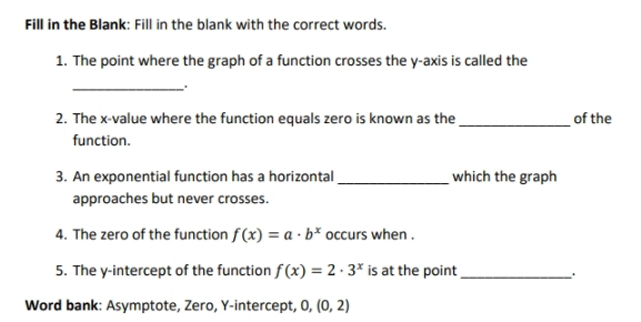 Fill in the Blank: Fill in the blank with the correct words. 
1. The point where the graph of a function crosses the y-axis is called the 
_ 
_ 
2. The x -value where the function equals zero is known as the of the 
function. 
3. An exponential function has a horizontal _which the graph 
approaches but never crosses. 
4. The zero of the function f(x)=a· b^x occurs when . 
5. The y-intercept of the function f(x)=2· 3^x is at the point_ 
Word bank: Asymptote, Zero, Y-intercept, 0, (0,2)