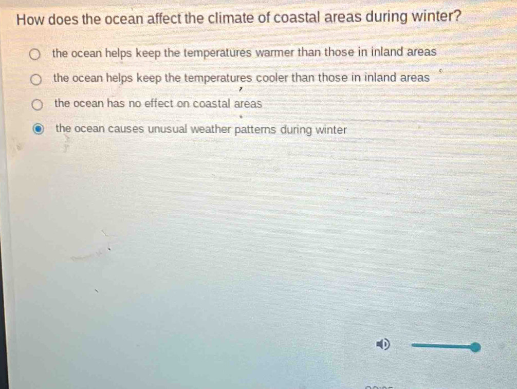 How does the ocean affect the climate of coastal areas during winter?
the ocean helps keep the temperatures warmer than those in inland areas
the ocean helps keep the temperatures cooler than those in inland areas
the ocean has no effect on coastal areas
the ocean causes unusual weather patterns during winter