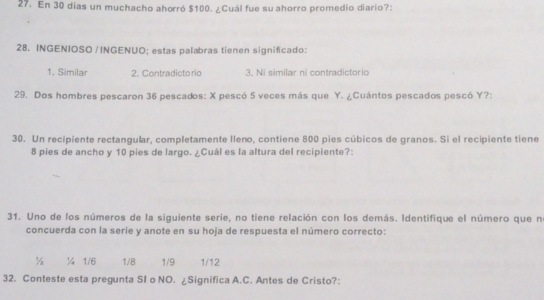 En 30 días un muchacho ahorró $100. ¿Cuál fue su ahorro promedio diario?:
28. INGENIOSO / INGENUO; estas palabras tienen significado:
1. Similar 2. Contradicto rio 3. Ni similar ni contradictorio
29. Dos hombres pescaron 36 pescados: X pescó 5 veces más que Y. ¿Cuántos pescados pescó Y?:
30. Un recipiente rectangular, completamente lleno, contiene 800 pies cúbicos de granos. Si el recipiente tiene
8 pies de ancho y 10 pies de largo. ¿Cuál es la altura del recipiente?:
31. Uno de los números de la siguiente serie, no tiene relación con los demás. Identifique el número que n
concuerda con la serie y anote en su hoja de respuesta el número correcto:
½ ¼ 1/6 1/8 1/9 1/12
32. Conteste esta pregunta SI o NO. ¿Significa A.C. Antes de Cristo?: