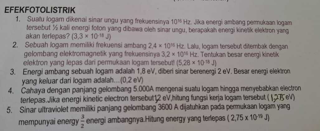 EFEKFOTOLISTRIK 
1. Suatu logam dikenai sinar ungu yang frekuensinya 10^(16)Hz. Jika energi ambang permukaan logam 
tersebut ½ kali energi foton yang dibawa oleh sinar ungu, berapakah energi kinetik elektron yang 
akan terlepas? (3,3* 10^(-18)J)
2. Sebuah logam memiliki frekuensi ambang 2,4* 10^(16)Hz. Lalu, logam tersebut ditembak dengan 
gelombang elektromagnetik yang frekuensinya 3,2* 10^(16)Hz. Tentukan besar energi kinetik 
elektron yang lepas dari permukaan logam tersebut! (5,28* 10^(-18)J)
3. Energi ambang sebuah logam adalah 1,8 eV, diberi sinar berenergi 2 eV. Besar energi elektron 
yang keluar dari logam adalah.(0,2 eV) 
4. Cahaya dengan panjang gelombang 5.000A mengenai suatu logam hingga menyebabkan electron 
terlepas.Jika energi kinetic electron tersebut12 eV,hitung fungsi kerja logam tersebut ( (275 eV) 
5. Sinar ultraviolet memiliki panjang gelombang 3600 A dijatuhkan pada permukaan logam yang 
mempunyai energy  3/2  energi ambangnya.Hitung energy yang terlepas (2,75* 10^(-19)J)