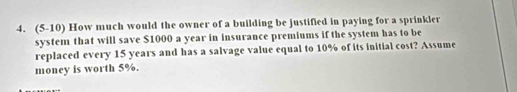 (5-10) How much would the owner of a building be justified in paying for a sprinkler 
system that will save $1000 a year in insurance premiums if the system has to be 
replaced every 15 years and has a salvage value equal to 10% of its initial cost? Assume 
money is worth 5%.