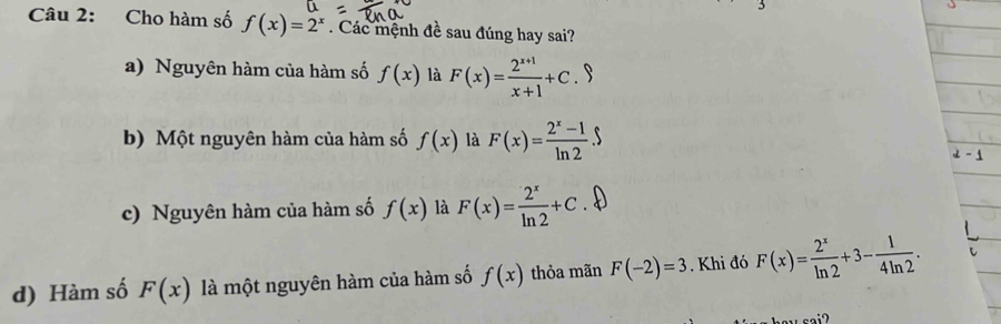 Cho hàm số f(x)=2^x. Các mệnh đề sau đúng hay sai?
a) Nguyên hàm của hàm số f(x) là F(x)= (2^(x+1))/x+1 +C.9
b) Một nguyên hàm của hàm số f(x) là F(x)= (2^x-1)/ln 2 .S
c) Nguyên hàm của hàm số f(x) là F(x)= 2^x/ln 2 +C
d) Hàm số F(x) là một nguyên hàm của hàm số f(x) thỏa mãn F(-2)=3. Khi đó F(x)= 2^x/ln 2 +3- 1/4ln 2 .