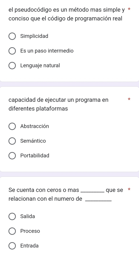 el pseudocódigo es un método mas simple y *
conciso que el código de programación real
Simplicidad
Es un paso intermedio
Lenguaje natural
capacidad de ejecutar un programa en *
diferentes plataformas
Abstracción
Semántico
Portabilidad
Se cuenta con ceros o mas _que se *
relacionan con el numero de_
Salida
Proceso
Entrada