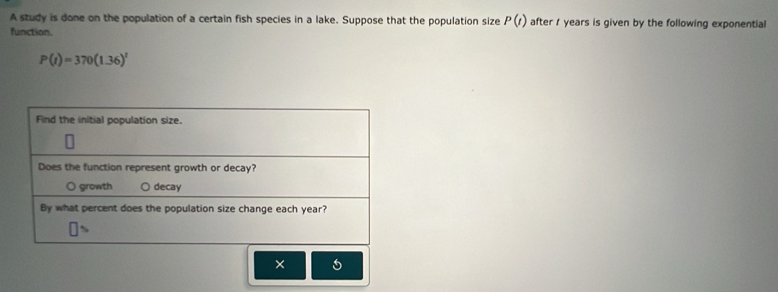 A study is done on the population of a certain fish species in a lake. Suppose that the population size P(t) after years is given by the following exponential 
function.
P(t)=370(1.36)^t
×