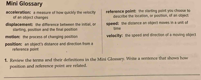 Mini Glossary 
acceleration: a measure of how quickly the velocity reference point: the starting point you choose to 
of an object changes describe the location, or position, of an object 
displacement: the difference between the initial, or speed: the distance an object moves in a unit of 
starting, position and the final position time 
motion: the process of changing position velocity: the speed and direction of a moving object 
position: an object's distance and direction from a 
reference point 
1. Review the terms and their definitions in the Mini Glossary. Write a sentence that shows how 
position and reference point are related.