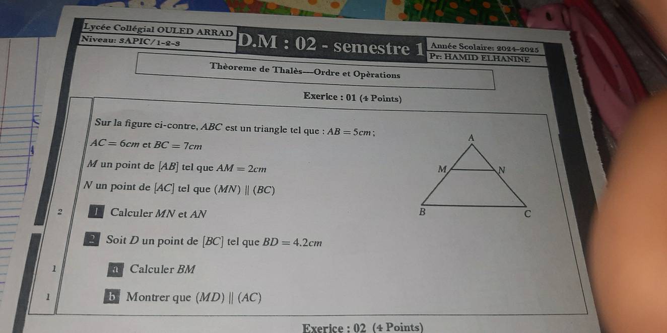 Niveau: S A PIC/1-2-3 
Lycée Collégial OULED ARRAD D.M : 02 - semestre 1 Pr: HAMID ELHANINE 
Année Scolaire: 2024-2025 
Thèoreme de Thalès---Ordre et Opérations 
Exerice : 01 (4 Points) 
Sur la figure ci-contre, ABC est un triangle tel que : AB=5cm
AC=6cm et BC=7cm
Mun point de [ AB ] tel que AM=2cm
N un point de [AC] tel que (MN)parallel (BC)
2 Calculer MN et AN
2 Soit D un point de [BC] tel que BD=4.2cm
1 a Calculer BM
1 b Montrer que (MD)parallel (AC)
Exerice : 02 (4 Points)