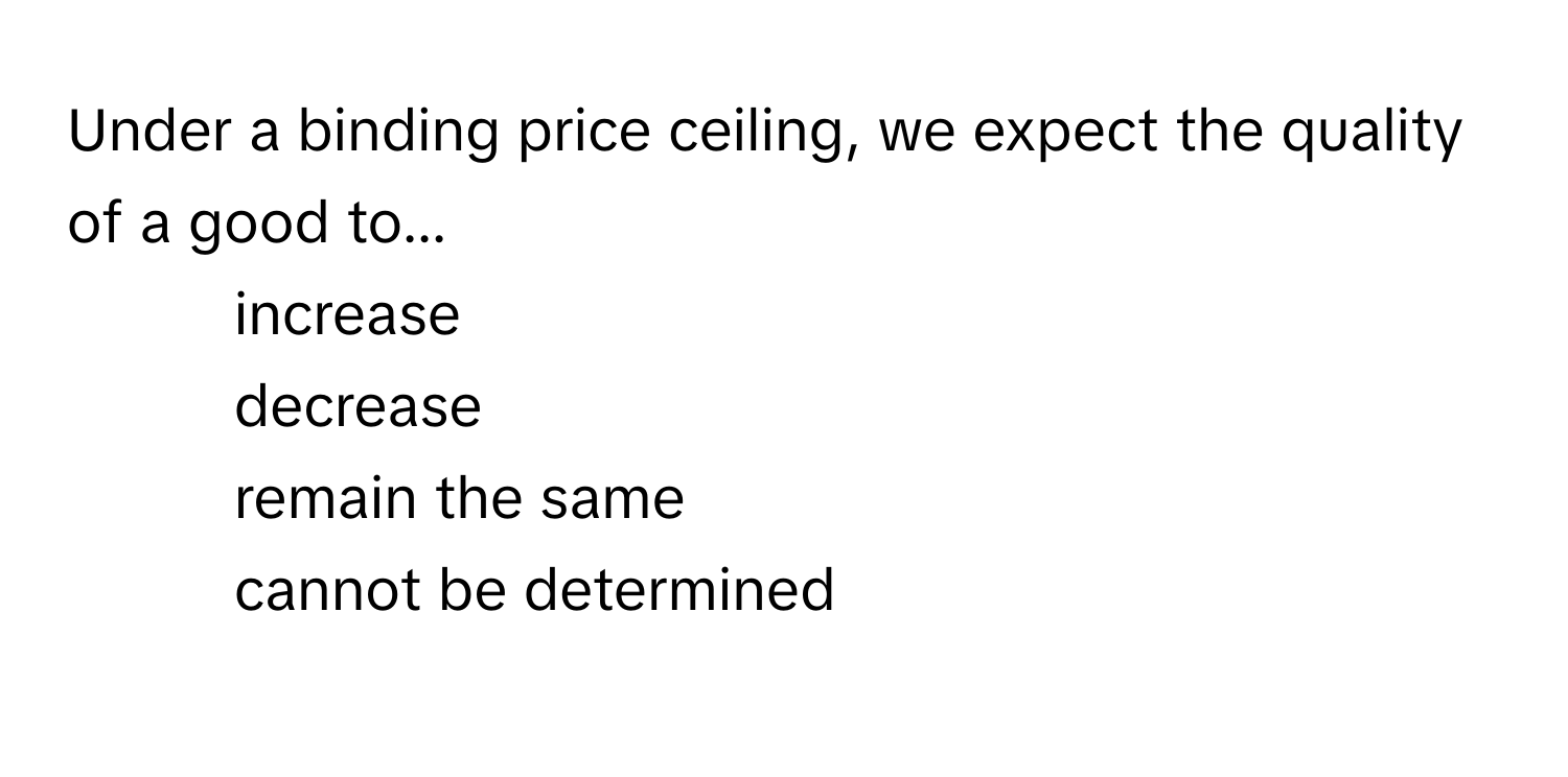 Under a binding price ceiling, we expect the quality of a good to...

1) increase 
2) decrease 
3) remain the same 
4) cannot be determined