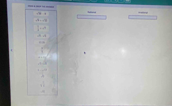 DRAG & DROP THE ANSWER
sqrt(36)-9
Rational Irrational
sqrt(9)+sqrt(25)
 1/4 +sqrt(7)
sqrt(6)· sqrt(6)
12.25
 3/4 
π +11
sqrt(7)sqrt(3)
5-sqrt(17)
sqrt(2)
sqrt(frac 1)5
sqrt(81)