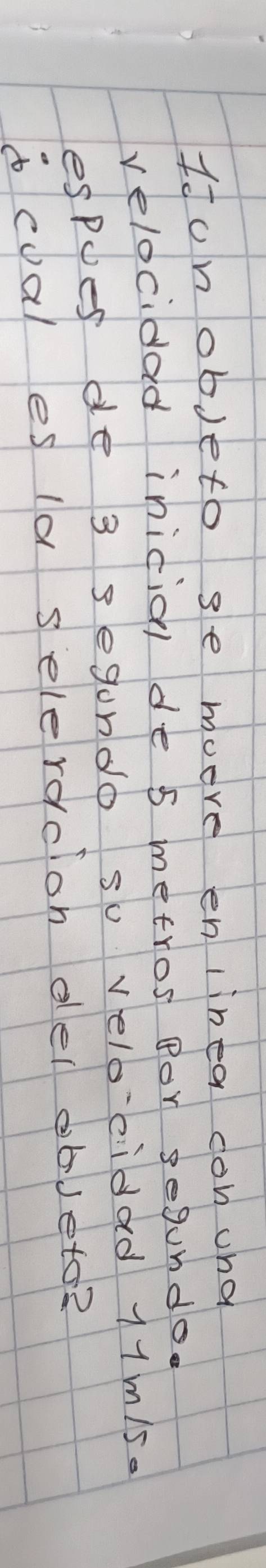 Idunobjeto se moore en linea con und 
velocidad inicial de s metros Bor segundo. 
espues de 3 segondo su veloeidad 11m/s. 
acoal es la selerdclon del obJeto?