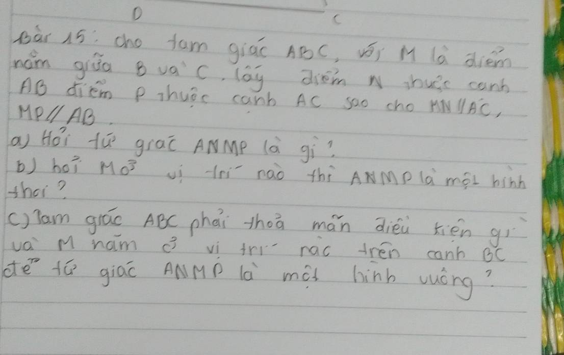 Dàr 15: cho fam giác ABC, vōi M là diém 
hám giāo B vac, lag drom w ihusc canb
AB diem p thuar canb AC sao cho MNparallel A'C,
MPparallel AB
a) Hói tú graī ANMp (à gì? 
b) ho? Mo^3 uí lhí nàò thí ANMp là mài hinh 
thet? 
()Tam giáo ABC phái zhā mán diéi tién gì 
vai M ham vi tri nac trén canh BC
dē tó giác ANMP là mài hinb vuóng?