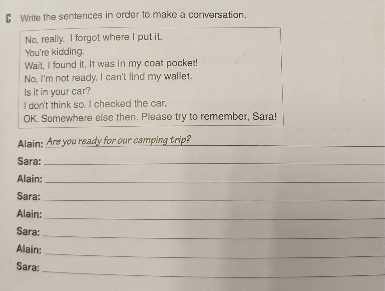 Write the sentences in order to make a conversation. 
No, really. I forgot where I put it. 
You're kidding. 
Wait, I found it. It was in my coat pocket! 
No, I'm not ready. I can't find my wallet. 
Is it in your car? 
I don't think so. I checked the car. 
OK. Somewhere else then. Please try to remember, Sara! 
Alain: Are you ready for our camping trip?_ 
Sara:_ 
Alain:_ 
Sara:_ 
Alain:_ 
Sara:_ 
_ 
Alain: 
_ 
Sara: