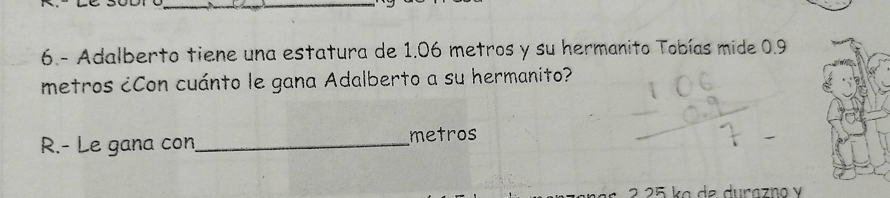 6.- Adalberto tiene una estatura de 1.06 metros y su hermanito Tobías mide 0.9
metros ¿Con cuánto le gana Adalberto a su hermanito? 
R.- Le gana con_ metros 
2 25 kɑ de durazno y