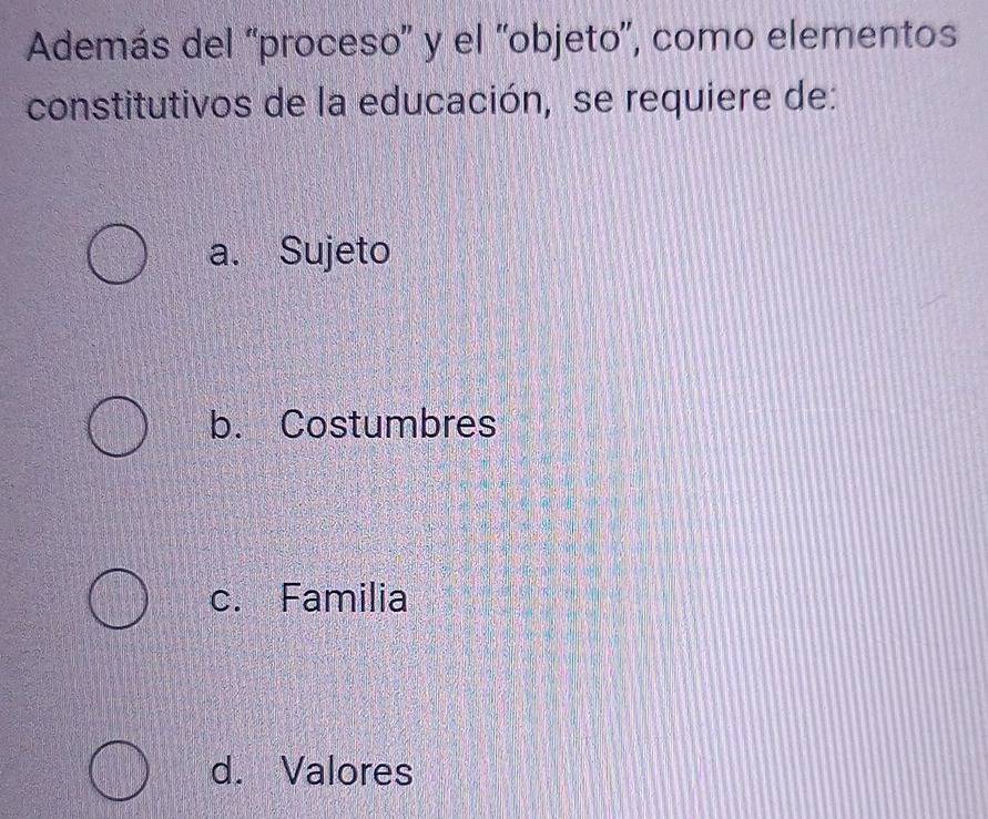 Además del ''proceso'' y el ''objeto'', como elementos
constitutivos de la educación, se requiere de:
a. Sujeto
b. Costumbres
c. Familia
d. Valores