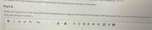 Chas thanged by -39.1°F, 
lplete the steps below to learn more about the temperature change of the water. 
Part A 
Write an expression that represents the temperature (in degrees Fahrenheit) of the water after Raul added the ice cubes. Write the expression 
the sum of two numbers. 
B I 15px