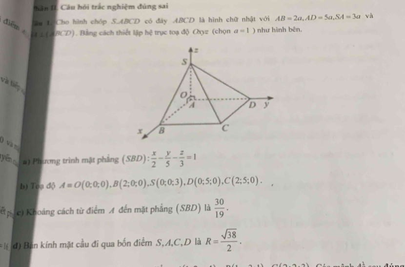 hân I. Câu hỏi trắc nghiệm đúng sai 
âu 1. Cho hình chóp S. ABCD có đáy ABCD là hình chữ nhật với AB=2a, AD=5a, SA=3a và 
*điể ậ L ( ABCD). Bằng cách thiết lập hệ trục toạ độ Oxyz (chọn a=1) như hình bên. 
và tiếp 
0 và m 
yēn a) Phương trình mặt phầng (SBD) :  x/2 - y/5 - z/3 =1
b) Toạ độ A=O(0;0;0), B(2;0;0), S(0;0;3), D(0;5;0), C(2;5;0). 
ết ph c) Khoảng cách từ điểm A đến mặt phẳng (SBD) là  30/19 . 
16 đ) Bán kính mặt cầu đi qua bốn điểm S, A, C,D là R= sqrt(38)/2 .