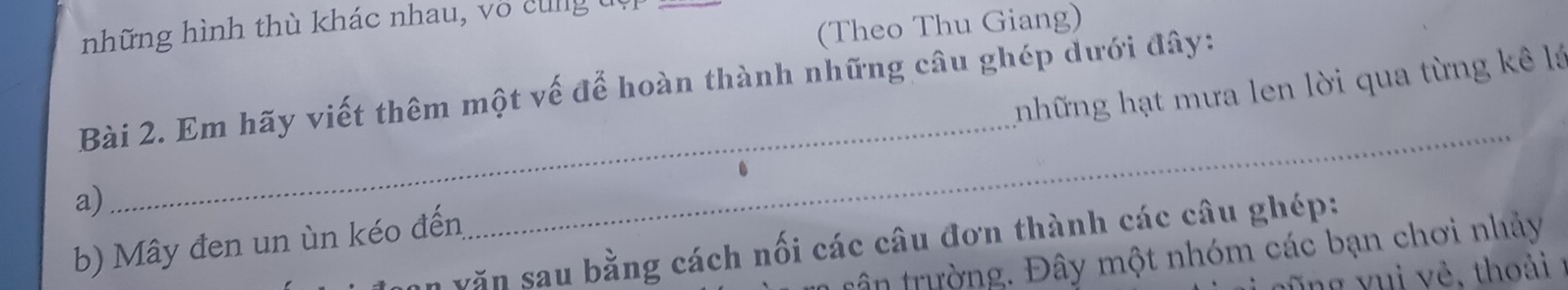 (Theo Thu Giang) 
những hình thù khác nhau, vô cùng đụ 
những hạt mưa len lời qua từng kê là 
Bài 2. Em hãy viết thêm một vế để hoàn thành những câu ghép dưới đây: 
a) 
_ 
b) Mây đen un ùn kéo đến 
_ 
văn sau bằng cách nối các câu đơn thành các câu ghép: 
tân trường. Đây một nhóm các bạn chơi nhảy 
g v ê th o ải