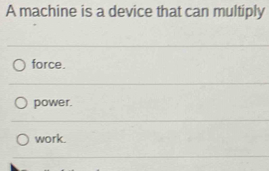 A machine is a device that can multiply
force.
power.
work.