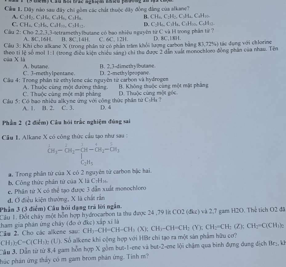 1 (3 điểm) Cầu hoi trác nghiệm nhiều phường ấn lựa cm
Câu 1. Dãy nào sau đây chi gồm các chất thuộc dãy đồng đẳng của alkane?
A. C_2H_2,C_3H_4,C_4H_6,C_5H_8. B. CH_4,C_2H_2,C_3H_4,C_4H_10.
C. CH_4,C_2H_6,C_4H_10,C_5H_12. D. C_2H_6,C_3H_8,C_5H_10,C_6H_12.
Câu 2: Cho 2,2,3,3-tetramethylbutane có bao nhiêu nguyên tử C và H trong phân tử ?
A. 8C,16H. B. 8C,14H. C. 6C, 12H. D. 8C.18H.
Câu 3: Khi cho alkane X (trong phân tử có phần trăm khối lượng carbon bằng 83,72%) tác dụng với chlorine
theo ti lệ số mol 1:1 (trong điều kiện chiếu sáng) chi thu được 2 dẫn xuất monochloro đồng phần của nhau. Tên
của X là
A. butane. B. 2,3-dimethylbutane.
C. 3-methylpentane. D. 2-methylpropane.
Câu 4: Trong phân tử ethylene các nguyên tử carbon và hydrogen
A. Thuộc cùng một đường thăng. B. Không thuộc cùng một mặt phẳng
C. Thuộc cùng một mặt phẳng D. Thuộc cùng một góc.
Câu 5: Có bao nhiêu alkyne ứng với công thức phân tử C₅H₈ ?
A. 1. B. 2. C. 3. D. 4
Phần 2 (2 điểm) Câu hỏi trắc nghiệm đúng sai
Câu 1. Alkane X có công thức cấu tạo như sau :
^1CH_3-CH_2-CH-CH_2-CH_3 C_2H_5endarray.
a. Trong phân tử của X có 2 nguyên tử carbon bậc hai.
b. Công thức phân tử của X là C_7H_16.
c. Phân tử X có thể tạo được 3 dẫn xuất monochloro
d. Ở điều kiện thường, X là chất rắn
Phần 3 (3 điểm) Câu hỏi dạng trả lời ngắn.
Câu 1. Đốt cháy một hỗn hợp hydrocarbon ta thu được 24 ,79 lít CO2 (đkc) và 2,7 gam H2O. Thể tích O2 đã
tham gia phản ứng cháy (đo ở đkc) xấp xỉ là
Câu 2. Cho các alkene sau: CH_3-CH=CH-CH_3(X);CH_3-CH=CH_2(Y);CH_2=CH_2(Z);CH_2=C(CH_3)_2
CH_3)_2C=C(CH_3)_2 (U). Số alkene khi cộng hợp với HBr chi tạo ra một sản phầm hữu cơ?
Cầu 3. Dẫn từ từ 8,4 gam hỗn hợp X gồm but-1-ene và but-2-ene lội chậm qua bình đựng dung dịch Br_2 , kh
phúc phản ứng thấy có m gam brom phản ứng. Tính m?