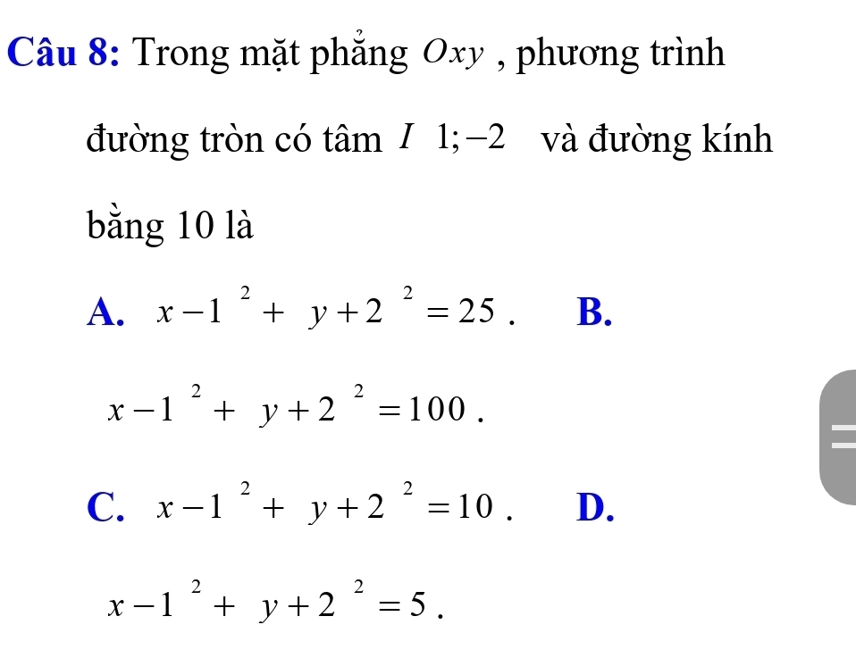 Trong mặt phẳng Oxy , phương trình
đường tròn có tâm / 1; −2 và đường kính
bằng 10 là
A. x-1^2+y+2^2=25. B.
x-1^2+y+2^2=100.
C. x-1^2+y+2^2=10. D.
x-1^2+y+2^2=5.