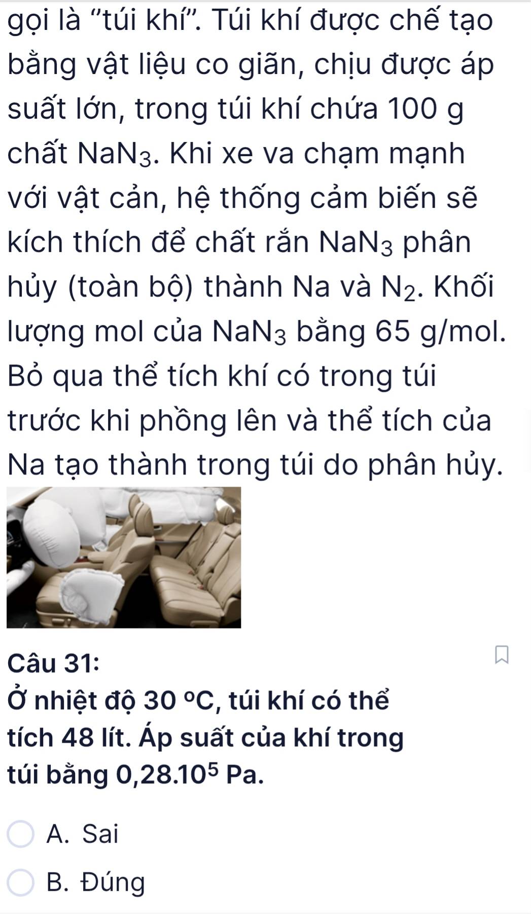 gọi là ''túi khí''. Túi khí được chế tạo
bằng vật liệu co giãn, chịu được áp
suất lớn, trong túi khí chứa 100 g
chất Na N_3. Khi xe va chạm mạnh
với vật cản, hệ thống cảm biến sẽ
kích thích để chất rắn NaN_3 phân
hủy (toàn bộ) thành Na và N_2. Khối
lượng mol của NaN₃ bằng 65 g/mol.
Bỏ qua thể tích khí có trong túi
trước khi phồng lên và thể tích của
Na tạo thành trong túi do phân hủy.
Câu 31:
Ở nhiệt độ 30°C , túi khí có thể
tích 48 lít. Áp suất của khí trong
túi bằng 0, 28.10^5Pa.
A. Sai
B. Đúng