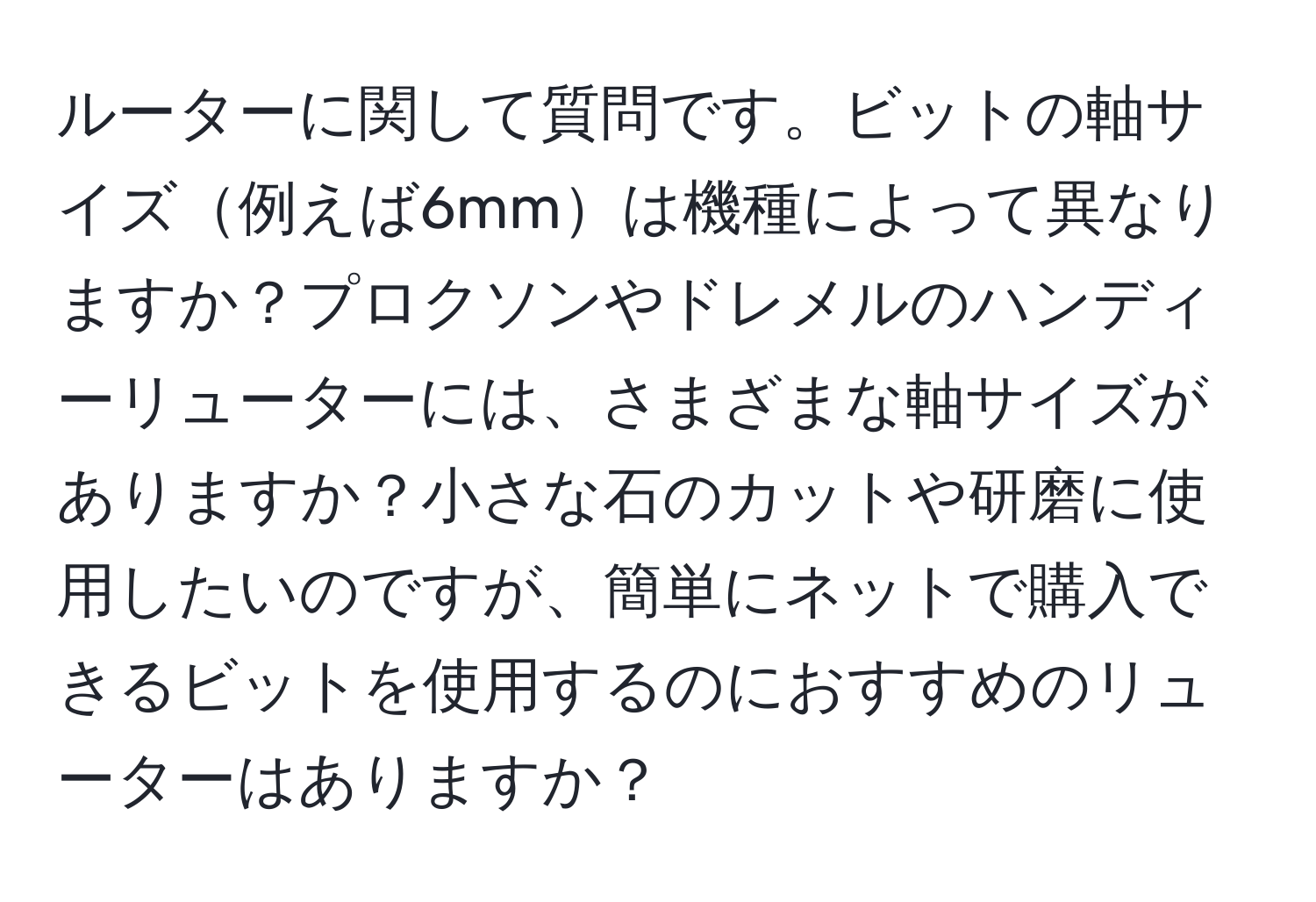 ルーターに関して質問です。ビットの軸サイズ例えば6mmは機種によって異なりますか？プロクソンやドレメルのハンディーリューターには、さまざまな軸サイズがありますか？小さな石のカットや研磨に使用したいのですが、簡単にネットで購入できるビットを使用するのにおすすめのリューターはありますか？