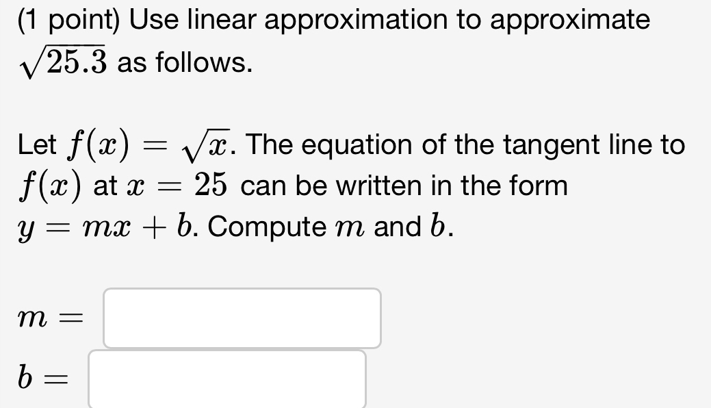 Use linear approximation to approximate
sqrt(25.3) as follows. 
Let f(x)=sqrt(x). The equation of the tangent line to
f(x) at x=25 can be written in the form
y=mx+b. Compute m and b.
m=□
b=□