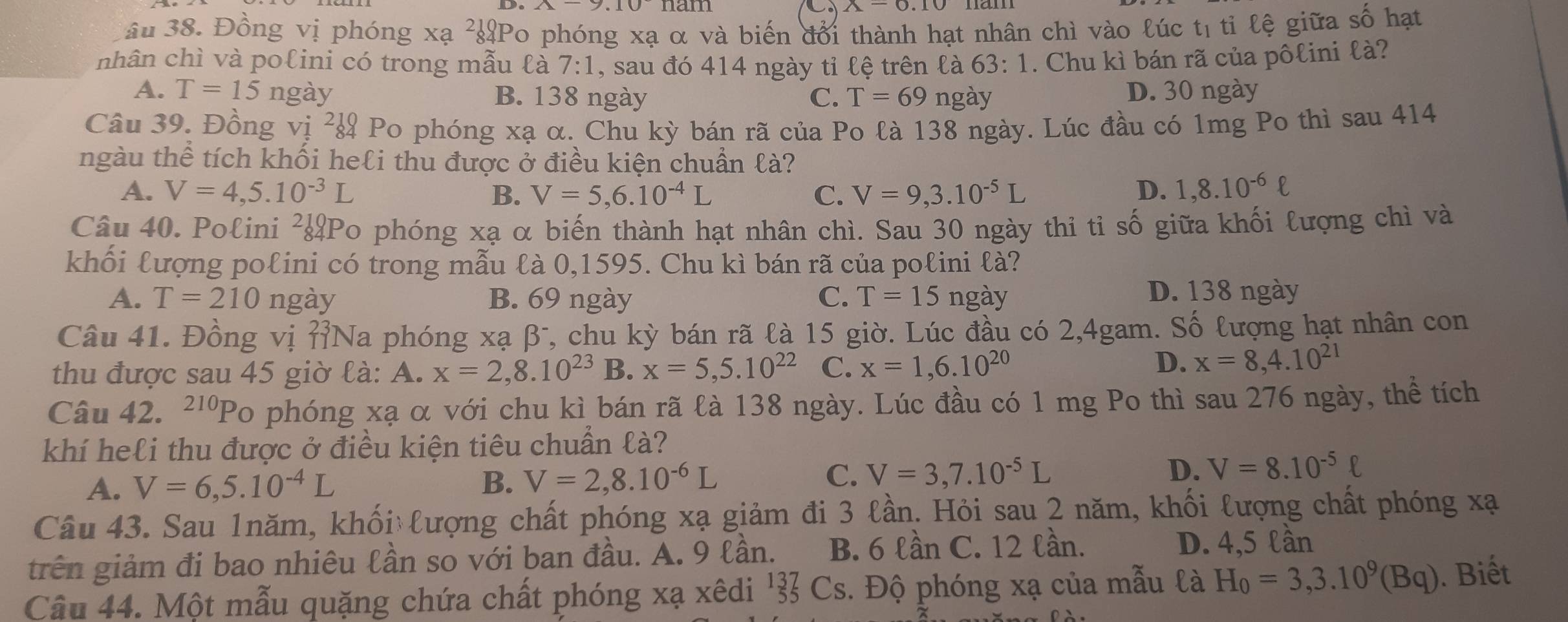 nam
âu 38. Đồng vị phóng xạ ²Po phóng xạ α và biến đổi thành hạt nhân chì vào lúc tị tỉ lệ giữa số hạt
nhân chì và polini có trong mẫu là 7:1 , sau đó 414 ngày tỉ lệ trên là 63:1. Chu kì bán rã của pôlini là?
A. T=15 ngày B. 138 ngày C. T=69 ngày D. 30 ngày
Câu 39. Đồng vị ²¿ Po phóng xạ α. Chu kỳ bán rã của Po là 138 ngày. Lúc đầu có 1mg Po thì sau 414
ngàu thể tích khối heli thu được ở điều kiện chuẩn là?
A. V=4,5.10^(-3)L B. V=5,6.10^(-4)L C. V=9,3.10^(-5)L D. 1,8.10^(-6)ell
Câu 40. Polini ²¿Po phóng xạ α biến thành hạt nhân chì. Sau 30 ngày thi tỉ số giữa khối lượng chì và
khối lượng polini có trong mẫu là 0,1595. Chu kì bán rã của polini là?
A. T=210 ngày B. 69 ngày C. T=15 ngày
D. 138 ngày
Câu 41. Đồng vị ỉNa phóng xạ β*, chu kỳ bán rã là 15 giờ. Lúc đầu có 2,4gam. Số lượng hạt nhân con
thu được sau 45 giờ là: A. x=2,8.10^(23) B. x=5,5.10^(22) C. x=1,6.10^(20)
D. x=8,4.10^(21)
Câu 42. 210 'Po phóng xạ α với chu kì bán rã là 138 ngày. Lúc đầu có 1 mg Po thì sau 276 ngày, thể tích
khí heli thu được ở điều kiện tiêu chuẩn là?
A. V=6,5.10^(-4)L B. V=2,8.10^(-6)L C. V=3,7.10^(-5)L D. V=8.10^(-5)ell
Câu 43. Sau 1năm, khối lượng chất phóng xạ giảm đi 3 lần. Hỏi sau 2 năm, khối lượng chất phóng xạ
trên giảm đi bao nhiêu lần so với ban đầu. A. 9 lần. B. 6 lần C. 12 lần. D. 4,5 lần
Câu 44. Một mẫu quặng chứa chất phóng xạ xêdi '¾ Cs. Độ phóng xạ của mẫu là H_0=3,3.10^9(Bq). Biết