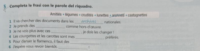 Completa le frasi con le parole del riquadro. 
Amitiés = légumes = crudités = lunettes » archives = castagnettes 
1 Il va chercher des documents dans les _nationales. 
2 Je prends des _comme hors-d'œuvre. 
3 Je ne vois plus avec ces _, je dois les changer ! 
4 Les courgettes et les carottes sont mes _préférés. 
_ 
5 Pour danser le flamenco, il faut des 
6 J'espère vous revoir bientôt._