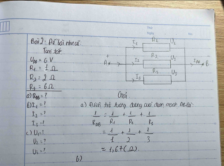 Bai2: Aó `bai nhuci: L_1 Q_1 U_2
Tam taf. R_2 U_2
U_AB=6V

A I_2
INO, B
R_1=1Omega
R_3 U_3
R_2=2Omega
I_3
R_3=6Omega
a R_AB= ? Giai. 
6) I_1= a) Axen trè tuáng duèng cuà doon mach AB ea
I_2= ?
I_3=?
frac 1R_AB=frac 1R_1+frac 1R_2+frac 1R_3
() U_1=1
U_2= 7
= 1/1 + 1/2 + 1/3 
U_b= 7
approx 1,67(Omega ). 
6)