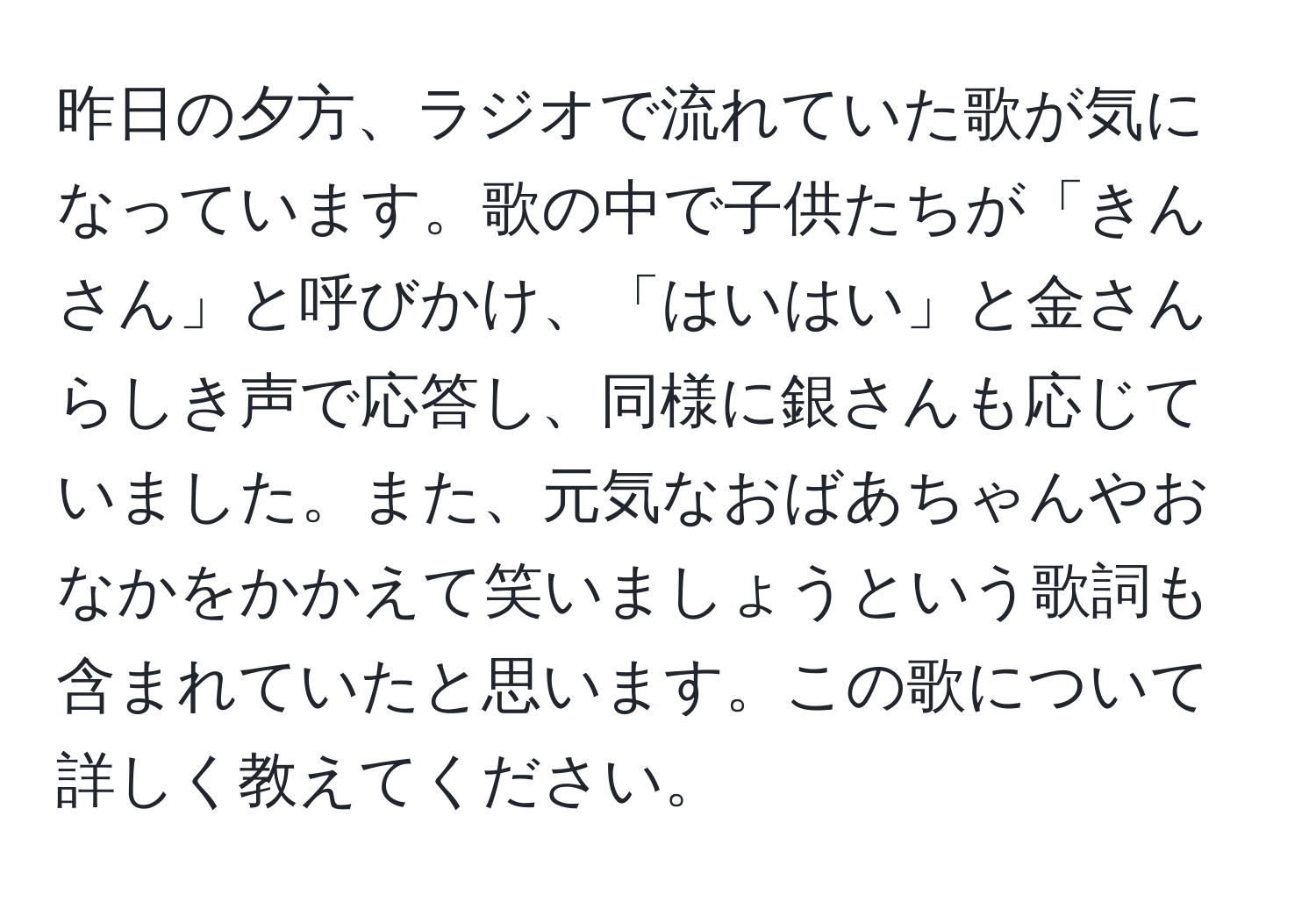 昨日の夕方、ラジオで流れていた歌が気になっています。歌の中で子供たちが「きんさん」と呼びかけ、「はいはい」と金さんらしき声で応答し、同様に銀さんも応じていました。また、元気なおばあちゃんやおなかをかかえて笑いましょうという歌詞も含まれていたと思います。この歌について詳しく教えてください。