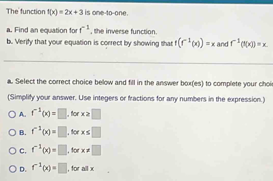 The function f(x)=2x+3 is one-to-one.
a. Find an equation for f^(-1) , the inverse function.
b. Verify that your equation is correct by showing that f(f^(-1)(x))=x and f^(-1)(f(x))=x. 
a. Select the correct choice below and fill in the answer box(es) to complete your choi
(Simplify your answer. Use integers or fractions for any numbers in the expression.)
A. f^(-1)(x)=□ , for x≥ □
B. f^(-1)(x)=□ , for x≤ □
C. f^(-1)(x)=□ , for x!= □
D. f^(-1)(x)=□ , for all x