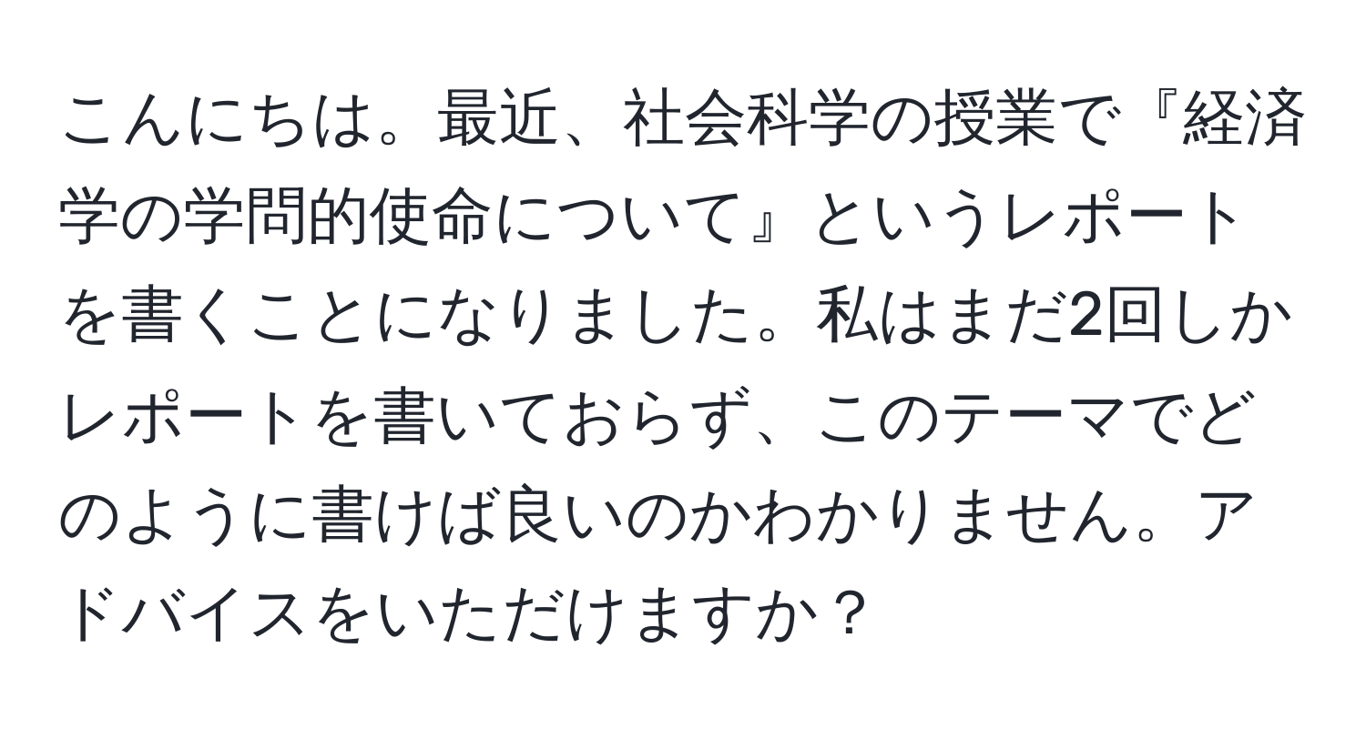 こんにちは。最近、社会科学の授業で『経済学の学問的使命について』というレポートを書くことになりました。私はまだ2回しかレポートを書いておらず、このテーマでどのように書けば良いのかわかりません。アドバイスをいただけますか？