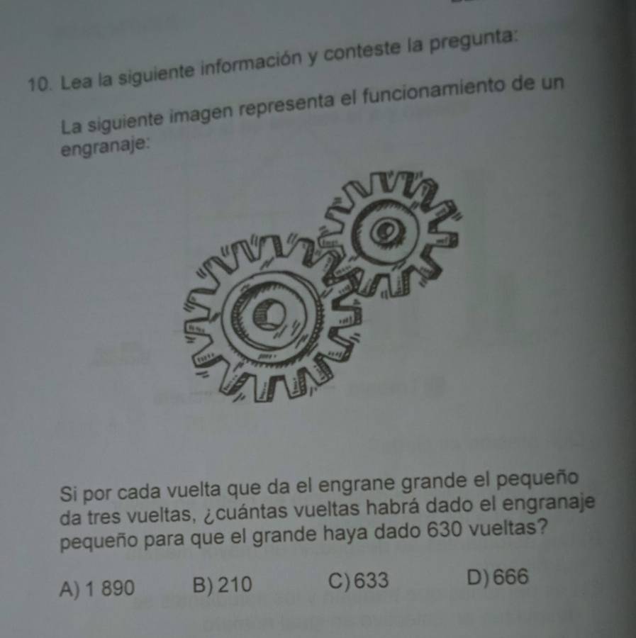 Lea la siguiente información y conteste la pregunta:
La siguiente imagen representa el funcionamiento de un
engranaje:
Si por cada vuelta que da el engrane grande el pequeño
da tres vueltas, ¿cuántas vueltas habrá dado el engranaje
pequeño para que el grande haya dado 630 vueltas?
A) 1 890 B) 210 C) 633 D) 666