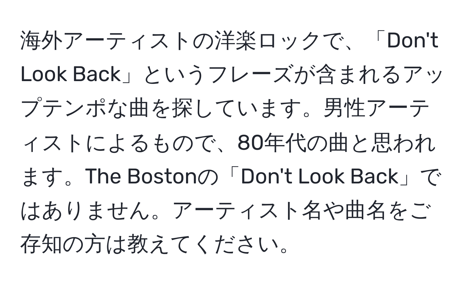 海外アーティストの洋楽ロックで、「Don't Look Back」というフレーズが含まれるアップテンポな曲を探しています。男性アーティストによるもので、80年代の曲と思われます。The Bostonの「Don't Look Back」ではありません。アーティスト名や曲名をご存知の方は教えてください。