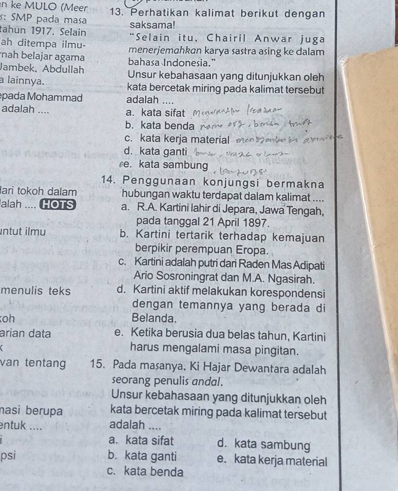 ke MULO (Meer 13. Perhatikan kalimat berikut dengan
s: SMP pada masa saksama!
tahun 1917. Selain “Selain itu, Chairil Anwar juga
ah ditempa ilmu- menerjemahkan karya sastra asing ke dalam
nah belajar agama bahasa Indonesia.”
Jambek, Abdullah Unsur kebahasaan yang ditunjukkan oleh
a lainnya. kata bercetak miring pada kalimat tersebut
pada Mohammad adalah ....
adalah .... a. kata sifat
b. kata benda
c. kata kerja material
d. kata ganti
e. kata sambung
14. Penggunaan konjungsi bermakna
lari tokoh dalam hubungan waktu terdapat dalam kalimat ....
alah .... HOTS a. R.A. Kartini lahir di Jepara, Jawa Tengah,
pada tanggal 21 April 1897.
intut ilmu b. Kartini tertarik terhadap kemajuan
berpikir perempuan Eropa.
c. Kartini adalah putri dari Raden Mas Adipati
Ario Sosroningrat dan M.A. Ngasirah.
menulis teks d. Kartini aktif melakukan korespondensi
dengan temannya yang berada di
oh Belanda.
arian data e. Ketika berusia dua belas tahun, Kartini

harus mengalami masa pingitan.
van tentang 15. Pada masanya, Ki Hajar Dewantara adalah
seorang penulis andal.
Unsur kebahasaan yang ditunjukkan oleh
nasi berupa kata bercetak miring pada kalimat tersebut
entuk ....
adalah ....
a. kata sifat d. kata sambung
psi b. kata ganti e. kata kerja material
c. kata benda