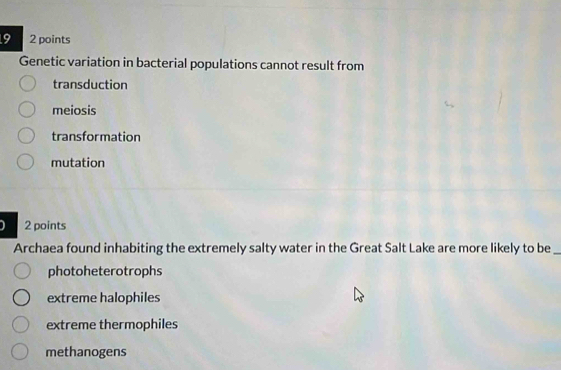 9 2 points
Genetic variation in bacterial populations cannot result from
transduction
meiosis
transformation
mutation
2 points
Archaea found inhabiting the extremely salty water in the Great Salt Lake are more likely to be_
photoheterotrophs
extreme halophiles
extreme thermophiles
methanogens